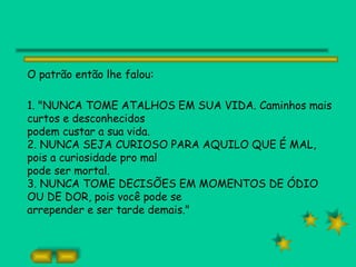 O patrão então lhe falou:

1. "NUNCA TOME ATALHOS EM SUA VIDA. Caminhos mais
curtos e desconhecidos
podem custar a sua vida.
2. NUNCA SEJA CURIOSO PARA AQUILO QUE É MAL,
pois a curiosidade pro mal
pode ser mortal.
3. NUNCA TOME DECISÕES EM MOMENTOS DE ÓDIO
OU DE DOR, pois você pode se
arrepender e ser tarde demais."
 