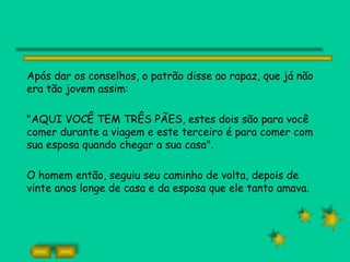 Após dar os conselhos, o patrão disse ao rapaz, que já não
era tão jovem assim:

"AQUI VOCÊ TEM TRÊS PÃES, estes dois são para você
comer durante a viagem e este terceiro é para comer com
sua esposa quando chegar a sua casa".

O homem então, seguiu seu caminho de volta, depois de
vinte anos longe de casa e da esposa que ele tanto amava.
 
