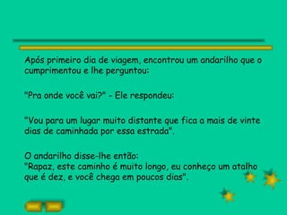 Após primeiro dia de viagem, encontrou um andarilho que o
cumprimentou e lhe perguntou:

"Pra onde você vai?" - Ele respondeu:

"Vou para um lugar muito distante que fica a mais de vinte
dias de caminhada por essa estrada".

O andarilho disse-lhe então:
"Rapaz, este caminho é muito longo, eu conheço um atalho
que é dez, e você chega em poucos dias".
 