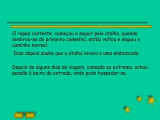 O rapaz contente, começou a seguir pelo atalho, quando
lembrou-se do primeiro conselho, então voltou e seguiu o
caminho normal.
Dias depois soube que o atalho levava a uma emboscada.

Depois de alguns dias de viagem, cansado ao extremo, achou
pensão à beira da estrada, onde pode hospedar-se.
 