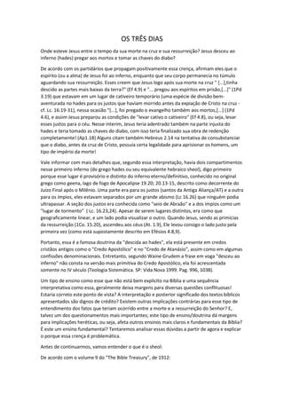 OS TRÊS DIAS
Onde esteve Jesus entre o tempo da sua morte na cruz e sua ressurreição? Jesus desceu ao
inferno (hades) pregar aos mortos e tomar as chaves do diabo?
De acordo com os partidários que propagam positivamente essa crença, afirmam eles que o
espírito (ou a alma) de Jesus foi ao inferno, enquanto que seu corpo permanecia no túmulo
aguardando sua ressurreição. Esses creem que Jesus logo após sua morte na cruz " [...],tinha
descido as partes mais baixas da terra?" (Ef 4.9) e "... pregou aos espíritos em prisão,[...]" (1Pd
3.19) que estavam em um lugar de cativeiro temporário (uma espécie de divisão bem-
aventurada no hades para os justos que haviam morrido antes da expiação de Cristo na cruz -
cf. Lc. 16.19-31), nessa ocasião "[...], foi pregado o evangelho também aos mortos,[...] (1Pd
4.6), e assim Jesus preparou as condições de "levar cativo o cativeiro" (Ef 4.8), ou seja, levar
esses justos para o céu. Nesse interim, Jesus teria adentrado também na parte injusta do
hades e teria tomado as chaves do diabo, com isso teria finalizado sua obra de redenção
completamente! (Ap1.18) Alguns citam também Hebreus 2.14 na tentativa de consubstanciar
que o diabo, antes da cruz de Cristo, possuía certa legalidade para aprisionar os homens, um
tipo de império da morte!
Vale informar com mais detalhes que, segundo essa interpretação, havia dois compartimentos
nesse primeiro inferno (do grego hades ou seu equivalente hebraico sheol), digo primeiro
porque esse lugar é provisório e distinto do inferno eterno/definitivo, conhecido no original
grego como geena, lago de fogo de Apocalipse 19.20; 20.13-15, descrito como decorrente do
Juízo Final após o Milênio. Uma parte era para os justos (santos da Antiga Aliança/AT) e a outra
para os ímpios, eles estavam separados por um grande abismo (Lc 16.26) que ninguém podia
ultrapassar. A seção dos justos era conhecida como "seio de Abraão" e a dos ímpios como um
"lugar de tormento" ( Lc. 16.23,24). Apesar de serem lugares distintos, era como que
geograficamente linear, e um lado podia visualizar o outro. Quando Jesus, sendo as primícias
da ressurreição (1Co. 15.20), ascendeu aos céus (At. 1.9), Ele levou consigo o lado justo pela
primeira vez (como está supostamente descrito em Efésios 4.8,9).
Portanto, essa é a famosa doutrina da "descida ao hades", ela está presente em credos
cristãos antigos como o "Credo Apostólico" e no "Credo de Atanásio", assim como em algumas
confissões denominacionais. Entretanto, segundo Waine Grudem a frase em voga "desceu ao
inferno" não consta na versão mais primitiva do Credo Apostólico, ela foi acrescentada
somente no IV século (Teologia Sistemática. SP: Vida Nova 1999. Pag. 996, 1038).
Um tipo de ensino como esse que não está bem explicito na Bíblia e uma sequência
interpretativa como essa, geralmente deixa margens para diversas questões conflituosas!
Estaria correto este ponto de vista? A interpretação e posterior significado dos textos bíblicos
apresentados são dignos de crédito? Existem outras implicações contrárias para esse tipo de
entendimento dos fatos que teriam ocorrido entre a morte e a ressurreição do Senhor? E,
talvez um dos questionamentos mais importantes; este tipo de ensino/doutrina dá margens
para implicações heréticas, ou seja, afeta outros ensinos mais claros e fundamentais da Bíblia?
É este um ensino fundamental? Tentaremos analisar essas dúvidas a partir de agora e explicar
o porque essa crença é problemática.
Antes de continuarmos, vamos entender o que é o sheol:
De acordo com o volume 9 do "The Bible Treasury", de 1912:
 