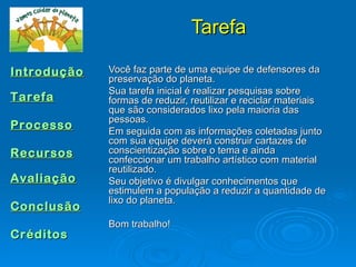 Tarefa

Introdução   Você faz parte de uma equipe de defensores da
             preservação do planeta.
             Sua tarefa inicial é realizar pesquisas sobre
Tarefa       formas de reduzir, reutilizar e reciclar materiais
             que são considerados lixo pela maioria das
             pessoas.
Processo     Em seguida com as informações coletadas junto
             com sua equipe deverá construir cartazes de
Recursos     conscientização sobre o tema e ainda
             confeccionar um trabalho artístico com material
             reutilizado.
Avaliação    Seu objetivo é divulgar conhecimentos que
             estimulem a população a reduzir a quantidade de
             lixo do planeta.
Conclusão
             Bom trabalho!
Créditos
 