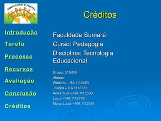 Créditos
Introdução
             Faculdade Sumaré
Tarefa       Curso: Pedagogia
             Disciplina: Tecnologia
Processo
             Educacional
Recursos     Grupo: 3º NMA
             Alunas:
Avaliação    Elenilda – RA 1112483
             Jaildes – RA 1112721
Conclusão    Ana Paula – RA 1112508
             Lucia – RA 1112776
             Maria Lucia – RA 1112484
Créditos
 