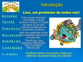 Introdução
                     Lixo, um problema de todos nós!
In t r o d u ç ã o
                O lixo causa doenças,
                  enchentes, entope
Ta re fa      bueiros e diminui a vazão
                  de água. É um dos
                maiores problemas da
P r o c e s s o sociedade moderna.
               Mas nós podemos mudar
R e c urs os  esta realidade aplicando o
                     conceito dos
A v a lia ç ã o    “Três Erres” que
                significam REDUZIR,
                    REUTILIZAR E
C o n c lu s ã o      RECICLAR.

C r é d it o s        Participe deste movimento e seja um
                      defensor da preservação do planeta!
 