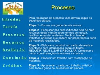 Processo
                    Para realização da proposta você deverá seguir as
I n t r o d u ç ã o seguintes etapas:
                    Etapa 1 - Formar um grupo de seis alunos.
Ta re fa
                    Etapa 2 - Pesquisar nos sites indicados pela de área
                    recursos desta missão sobre formas de reduzir,
P roc e s s o       reutilizar e reciclar materiais. Verificar também
                    trabalhos artísticos que podem ser preparados a partir
                    de materiais reutilizados.
R e c urs os
                    Etapa 3 - Elaborar e construir um cartaz de alerta e
                    orientação com informações sobre os títulos:
A v a lia ç ã o     REDUZIR, REUTILIZAR E RECICLAR. Completar o
                    cartaz com ilustrações interesses e criativas.
C o n c l u s ã o Etapa 4 - Produzir um trabalho com reutilização de
                    materiais.
C r é d it o s      Etapa 5 - Apresentar o cartaz e o trabalho artístico
                    para todo o grupo de defensores do planeta.
 