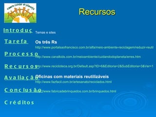 Recursos

I n t r o d u ç ã o e sites
                 Temas

Ta re fa          Os três Rs
                  http://www.portalsaofrancisco.com.br/alfa/meio-ambiente-reciclagem/reduzir-reutiliza

P roc e s s o
            http://www.canalkids.com.br/meioambiente/cuidandodoplaneta/erres.htm


R e c urs os
           http://www.recicloteca.org.br/Default.asp?ID=6&Editoria=2&SubEditoria=3&Ver=1


              Oficinas com materiais reutilizáveis
A v a lia ç ã o
                  http://www.fazfacil.com.br/artesanato/reciclados.html

C o n c lu s ã o
              http://www.fabricadebrinquedos.com.br/brinquedos.html


C r é d it o s
 
