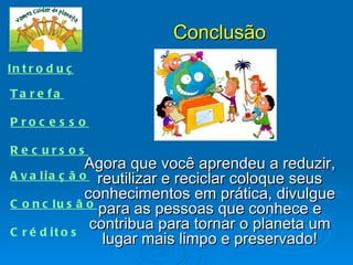 Conclusão
In t r o d u ç ã o

Ta re fa

P roc e s s o

R e c urs os
                 Agora que você aprendeu a reduzir,
A v a l i a ç ã o reutilizar e reciclar coloque seus
                 conhecimentos em prática, divulgue
C o n c l u s ã o para as pessoas que conhece e

C r é d it o s
                  contribua para tornar o planeta um
                    lugar mais limpo e preservado!
 