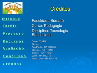Créditos
In t r o d u ç ã o
                     Faculdade Sumaré
Ta re fa             Curso: Pedagogia
                     Disciplina: Tecnologia
P roc e s s o        Educacional
R e c urs os         Grupo: 3º NMA
                     Alunas:
                     Ana Paula – RA 1112508
A v a lia ç ã o      Elenilda – RA 1112483
                     Jaildes – RA 1112721
C o n c lu s ã o     Lucia – RA 1112776
                     Maria Lucia – RA 1112484

C r é d it o s
 