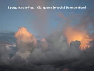 E perguntaram-lhes: - Olá, quem são vocês? De onde vêem?
 