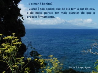 - E o mar é bonito?
- Claro! É tão bonito que de dia tem a cor do céu,
e de noite parece ter mais estrelas do que o
próprio firmamento.
Ilha de S. Jorge, Açores
 