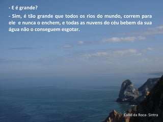 - E é grande?
- Sim, é tão grande que todos os rios do mundo, correm para
ele e nunca o enchem, e todas as nuvens do céu bebem da sua
água não o conseguem esgotar.
Cabo da Roca- Sintra
 