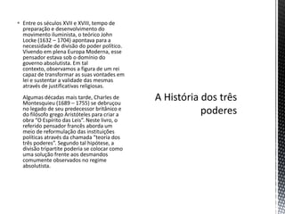  Entre os séculos XVII e XVIII, tempo de
  preparação e desenvolvimento do
  movimento iluminista, o teórico John
  Locke (1632 – 1704) apontava para a
  necessidade de divisão do poder político.
  Vivendo em plena Europa Moderna, esse
  pensador estava sob o domínio do
  governo absolutista. Em tal
  contexto, observamos a figura de um rei
  capaz de transformar as suas vontades em
  lei e sustentar a validade das mesmas
  através de justificativas religiosas.
  Algumas décadas mais tarde, Charles de
  Montesquieu (1689 – 1755) se debruçou
  no legado de seu predecessor britânico e
  do filósofo grego Aristóteles para criar a
  obra “O Espírito das Leis”. Neste livro, o
  referido pensador francês aborda um
  meio de reformulação das instituições
  políticas através da chamada “teoria dos
  três poderes”. Segundo tal hipótese, a
  divisão tripartite poderia se colocar como
  uma solução frente aos desmandos
  comumente observados no regime
  absolutista.
 