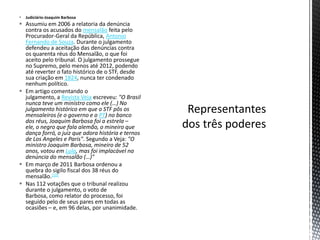  Judiciário-Joaquim Barbosa
 Assumiu em 2006 a relatoria da denúncia
  contra os acusados do mensalão feita pelo
  Procurador-Geral da República, Antonio
  Fernando de Souza. Durante o julgamento
  defendeu a aceitação das denúncias contra
  os quarenta réus do Mensalão, o que foi
  aceito pelo tribunal. O julgamento prossegue
  no Supremo, pelo menos até 2012, podendo
  até reverter o fato histórico de o STF, desde
  sua criação em 1824, nunca ter condenado
  nenhum político.
 Em artigo comentando o
  julgamento, a Revista Veja escreveu: "O Brasil
  nunca teve um ministro como ele (…) No
  julgamento histórico em que o STF pôs os
  mensaleiros (e o governo e o PT) no banco
  dos réus, Joaquim Barbosa foi a estrela –
  ele, o negro que fala alemão, o mineiro que
  dança forró, o juiz que adora história e ternos
  de Los Angeles e Paris". Segundo a Veja: "O
  ministro Joaquim Barbosa, mineiro de 52
  anos, votou em Lula, mas foi implacável na
  denúncia do mensalão (…)"
 Em março de 2011 Barbosa ordenou a
  quebra do sigilo fiscal dos 38 réus do
  mensalão.[10]
 Nas 112 votações que o tribunal realizou
  durante o julgamento, o voto de
  Barbosa, como relator do processo, foi
  seguido pelo de seus pares em todas as
  ocasiões – e, em 96 delas, por unanimidade.
 