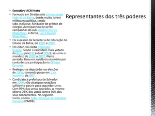  Executivo-ACM Neto
 Formado em Direito pela Universidade
  Federal da Bahia, desde muito jovem
  militou na política, tendo
  sido, inclusive, fundador de grêmio de
  colégio. Acompanhou de perto
  campanhas do avô, Antônio Carlos
  Magalhães, e do tio, Luís Eduardo
  Magalhães;
 Foi assessor da Secretaria de Educação do
  Estado da Bahia, de 1999 a 2002.
 Em 2002, foi eleito deputado
  federal, sendo o candidato mais votado
  da Bahia peloPFL (atual DEM); assumiu o
  mandato de 2003 a 2007. Neste
  período, ficou em evidência na mídia por
  conta de sua participação na CPI dos
  Correios
 Reelegeu-se deputado nas eleições
  de 2006, tomando posse em 1 de
  fevereiro de2007.
 Candidato à prefeitura de Salvador
  em 2008, não alcançou votação o
  suficiente para ir para segundo turno.
  Com 99% das urnas apuradas, o mesmo
  obteve 26% dos votos contra 30% dos
  seus concorrentes. No segundo
  turno, apoiou João Henrique de Barradas
  Carneiro (PMDB).
 
