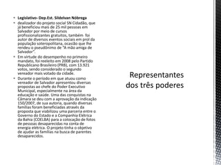  Legislativo- Dep.Est. Sildelvan Nóbrega
 dealizador do projeto social SN Cidadão, que
  já beneficiou mais de 25 mil pessoas em
  Salvador por meio de cursos
  profissionalizantes gratuitos, também foi
  autor de diversos eventos sociais em prol da
  população soteropolitana, ocasião que lhe
  rendeu o pseudônimo de “A mão amiga de
  Salvador”.
 Em virtude do desempenho no primeiro
  mandato, foi reeleito em 2008 pelo Partido
  Republicano Brasileiro (PRB), com 13.921
  votos, sendo considerado o segundo
  vereador mais votado da cidade.
 Durante o período em que atuou como
  vereador de Salvador apresentou diversas
  propostas ao chefe do Poder Executivo
  Municipal, especialmente na área da
  educação e saúde. Uma das conquistas na
  Câmara se deu com a aprovação da indicação
  150/2007, de sua autoria, quando diversas
  famílias foram beneficiadas através da
  proposta que viabilizou uma parceria entre o
  Governo do Estado e a Companhia Elétrica
  da Bahia (COELBA) para a colocação de fotos
  de pessoas desaparecidas na conta de
  energia elétrica. O projeto tinha o objetivo
  de ajudar as famílias na busca de parentes
  desaparecidos.
 
