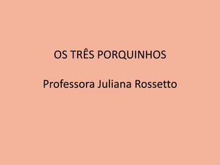 OS TRÊS PORQUINHOS 
Professora Juliana Rossetto 
 