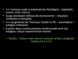 • >>> Começa surgir o automatismo fisiológico - repetição:
  nascer, viver, morrer.
• Surge atividades reflexas do inconsciente – impulsos:
  condições e situações
• >>> Surgimento da “herança” fixada no PE – automático –
  estágios milenares.
• Á partir daqui continuamente condicionado será nos
  estágios: nascer-experimentar-morrer.

  • Kardec: “nascer viver morrer renascer ainda e progredir
                       sempre tal é a lei”.
 