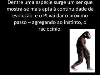 Dentre uma espécie surge um ser que
mostra-se mais apta à continuidade da
 evolução e o PI vai dar o próximo
  passo – agregando ao instinto, o
             raciocínio.
 
