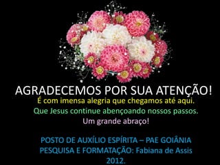 AGRADECEMOS POR SUA ATENÇÃO!
   É com imensa alegria que chegamos até aqui.
  Que Jesus continue abençoando nossos passos.
               Um grande abraço!

   POSTO DE AUXÍLIO ESPÍRITA – PAE GOIÂNIA
   PESQUISA E FORMATAÇÃO: Fabiana de Assis
                   2012.
 