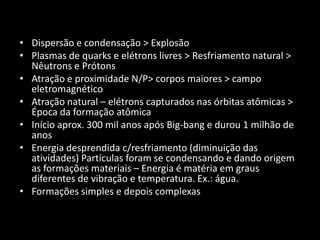 • Dispersão e condensação > Explosão
• Plasmas de quarks e elétrons livres > Resfriamento natural >
  Nêutrons e Prótons
• Atração e proximidade N/P> corpos maiores > campo
  eletromagnético
• Atração natural – elétrons capturados nas órbitas atômicas >
  Época da formação atômica
• Início aprox. 300 mil anos após Big-bang e durou 1 milhão de
  anos
• Energia desprendida c/resfriamento (diminuição das
  atividades) Partículas foram se condensando e dando origem
  as formações materiais – Energia é matéria em graus
  diferentes de vibração e temperatura. Ex.: água.
• Formações simples e depois complexas
 