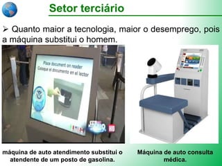 Setor terciário
 Quanto maior a tecnologia, maior o desemprego, pois
a máquina substitui o homem.
máquina de auto atendimento substitui o
atendente de um posto de gasolina.
Máquina de auto consulta
médica.
 