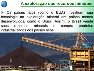A exploração dos recursos minerais
 Os países ricos (como o EUA) investiram sua
tecnologia na exploração mineral em países menos
desenvolvidos, como o Brasil. Assim, o Brasil vende
seus recursos minerais e compra produtos
industrializados dos países ricos.
 