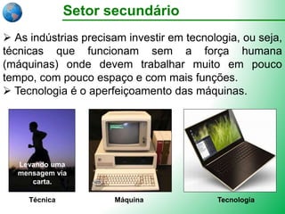 Setor secundário
 As indústrias precisam investir em tecnologia, ou seja,
técnicas que funcionam sem a força humana
(máquinas) onde devem trabalhar muito em pouco
tempo, com pouco espaço e com mais funções.
 Tecnologia é o aperfeiçoamento das máquinas.
Técnica Máquina Tecnologia
Levando uma
mensagem via
carta.
 