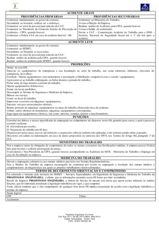 ProjetSolo Engenharia Civ il Eireli
End: Rua 137,7, QD 68 LT07 A Bairro: Beira Rio II
Cidade: Parauapebas Estado: Pará
CNPJ: 32.832.722/0001-49
2
ACIDENTE GRAVE
PROVIDÊNCIAS PRIMÁRIAS PROVIDÊNCIAS SECUNDÁRIAS
Comunicar imediatamente ao gestor de contrato;
Encaminhar ao hospital, verificar tel. e endereço;
Comunicar ao setor de pessoal para emissão da CAT;
Comunicar ao Presidente da Comissão Interna de Prevenção de
Acidentes – CIPA, quando houver;
Comunicar a Polícia Civil em caso de acidente fatal tel.: 190.
Comunicar ao Ministério do Trabalho;
Avisar a Direção da Empresa;
Realizar análise de Acidentes pela CIPA, quando houver;
Avisar a família do acidentado;
Enviar a CAT – Comunicação Acidente do Trabalho para o INSS –
Instituto Nacional de Seguridade Social até o 1° dia útil após o
acidente.
ACIDENTE LEVE
Comunicar imediatamente ao gestor de contrato;
Comunicar ao SESMT;
Encaminhar ao Hospital, se necessário;
Comunicar ao setor de pessoal para emissão de CAT;
Realizar análise do acidente pela CIPA, quando houver;
Realizar análise do acidente pelo SESMT, quando houver.
PROIBIÇÕES
Deixar de usar EPI;
Extraviar os equipamentos de emergência e sua localização no setor de trabalho, tais como extintores, hidrantes, chuveiros de
emergência, lava-olhos;
Conduzir / Operar equipamentos sem treinamento e autorização e Habilitação compatível com o veiculo / equipamento;
Apresentar-se ao trabalho embriagado, ou beber durante a jornada de trabalho;
Portar arma de fogo durante a jornada de trabalho;
Operar equipamentos defeituosos;
Fumar em locais proibidos;
Descumprir as Normas de Segurança e Medicina da Empresa;
Brincar em serviço;
Correr no local de trabalho;
Improvisar consertos emmáquinas/ equipamentos;
Executar serviços eminstalações elétricas;
Retirar proteção de máquinas, equipamentos ou áreas de trabalho oferecendo risco de acidente;
Utilizar cabos elétricos de ferramentas, máquinas, equipamentos comemendas;
Jogar água em equipamentos elétricos, tais como: motores, tomadas, painéis e transformadores .
PUNIÇÕES
Constitui ato faltoso a recusa injustificada do empregado no cumprimento do disposto nesta OS, gerando justa causa, o qual o processo
ocorrerá conforme:
01 Advertência por escrito;
01 Suspensão do trabalho por 05 dias;
Dispensa por justa causa, caso as advertências e suspensões cabíveis tenhamsido aplicadas e não tenhamsurtido efeito esperado;
Descontos em salário ou indenizações em caso de danos propositais ou extravios dos EPI’S, nos Termos do Artigo 462, parágrafo 1° da
CLT.
MINISTÉRIO DO TRABALHO
Fica a empresa ciente da obrigação de cumprimento de todos os termos constantes nas Notificações emitidas. A empresa possui 10 (dez)
dias para recorrer e solicitar prorrogação do prazo;
O presidente e Vice-Presidente da CIPA, quando houver, acompanharão os Auditores do MTB – Ministério do Trabalho e Emprego em
caso de fiscalização na empresa.
MEDICINA DO TRABALHO
Deverá o empregado submeter-se aos exames médicos previstos nas Normas Regulamentadoras;
Fica o Médico do Trabalho da empresa encarregado de comunicar por escrito ao empregado o resultado dos exames médicos e
complementares de diagnósticos aos quais os próprios trabalhadores foremsubmetidos.
TERMO DE RECEBIMENTO ORIENTAÇÃO E COMPROMISSO
Fui orientado e treinado pelo instrutor do SESMT – Serviços Especializados em Engenharia de Segurança e Medicina do Trabalho da
PROJETSOLO ENGENHARIA, e afirmo que as informações anexadas nesta OS foram por mim assimiladas.
Recebi da Empresa PROJETSOLO ENGENHARIA, a Ordem de Serviço de mesmo teor desta que agora assino referente às minhas
funções, que foi elaborada atendendo a legislação trabalhista em vigor, e que cumprirei.
Tomo ciência também, que o não cumprimento de qualquer item desta OS implica em punição de acordo com a legislação trabalhist a e
normas da empresa.
Nome legível:
CPF: Data:
Assinatura:
 