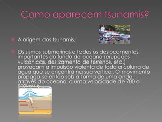 A origem dos tsunamis. Os sismos submarinas e todos os deslocamentos importantes do fundo do oceano (erupções vulcânicas, deslizamento de terrenos, etc.) provocam a impulsão violenta de toda a coluna de água que se encontra na sua vertical. O movimento propaga-se então sob a forma de uma onda através do oceano, a uma velocidade de 700 a 800km\h.  