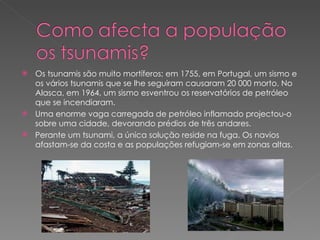 Os tsunamis são muito mortíferos; em 1755, em Portugal, um sismo e os vários tsunamis que se lhe seguiram causaram 20 000 morto. No Alasca, em 1964, um sismo esventrou os reservatórios de petróleo que se incendiaram. Uma enorme vaga carregada de petróleo inflamado projectou-o sobre uma cidade, devorando prédios de três andares. Perante um tsunami, a única solução reside na fuga. Os navios afastam-se da costa e as populações refugiam-se em zonas altas. 