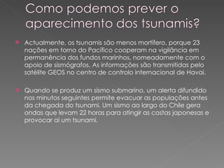 Actualmente, os tsunamis são menos mortífero, porque 23 nações em torno do Pacífico cooperam na vigilância em permanência dos fundos marinhos, nomeadamente com o apoio de sismógrafos. As informações são transmitidas pelo satélite GEOS no centro de controlo internacional de Havai. Quando se produz um sismo submarino, um alerta difundido nos minutos seguintes permite evacuar as populações antes da chegada do tsunami. Um sismo ao largo do Chile gera ondas que levam 22 horas para atingir as costas japonesas e provocar aí um tsunami.  