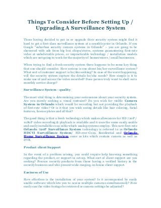 Things To Consider Before Setting Up /
Upgrading A Surveillance System
Those having decided to put in or upgrade their security system might find it
hard to get a first-class surveillance system at a sensible price in Orlando. If you
Google "suburban security camera systems in Orlando" – you are going to be
showered with ads from big box shops/stores, systems guaranteeing first-rate
video at unbelievable prices, or impracticable technology / installation models
which are not going to work for the majority of homeowners / small businesses.
When trying to find a fresh security system there happens to be some key thing
that one should consider. How serious is one about his/her surveillance system?
What sort of customer support is he/she seeking? In case of the worst happening,
will the security system capture the details he/she needs? How simple is it to
make use of and access the video recorded? Does person truly want to shell out a
monthly service charge?
Surveillance System - quality
The most vital thing is determining your seriousness about your security system.
Are you merely seeking a visual restraint? Do you wish for visible Camera
System in Orlando which would be recording but not providing the playback
of first-rate video? Or is it that you wish seeing details like hair coloring, facial
features, license plates and all that?
The good thing is that a fresh technology which makes allowances for HD 720P /
1080P video recording & playback is available and it uses the same easily usable
and easily installable coax cable which analog systems employ. This new first-rate
Orlando 720P Surveillance System technology is referred to as Orlando
HDCVI Surveillance System/ HD-over-Coax. Residential and Orlando
Home Surveillance System come as kits which contain camera as well as
DVR.
Product client Support
In the event of a problem arising, you could require help knowing something
regarding the product, or support in set-up. What sort of client support are you
seeking? Procure security products from those having a verified history in the
security business and who present wide-ranging, in-house client support.
Easiness of Use
How effortless is the installation of your system? Is it accompanied by easily
usable software which lets you to access multiple cameras simultaneously? How
easily can the video footage be retrieved or camera settings be adjusted?
 