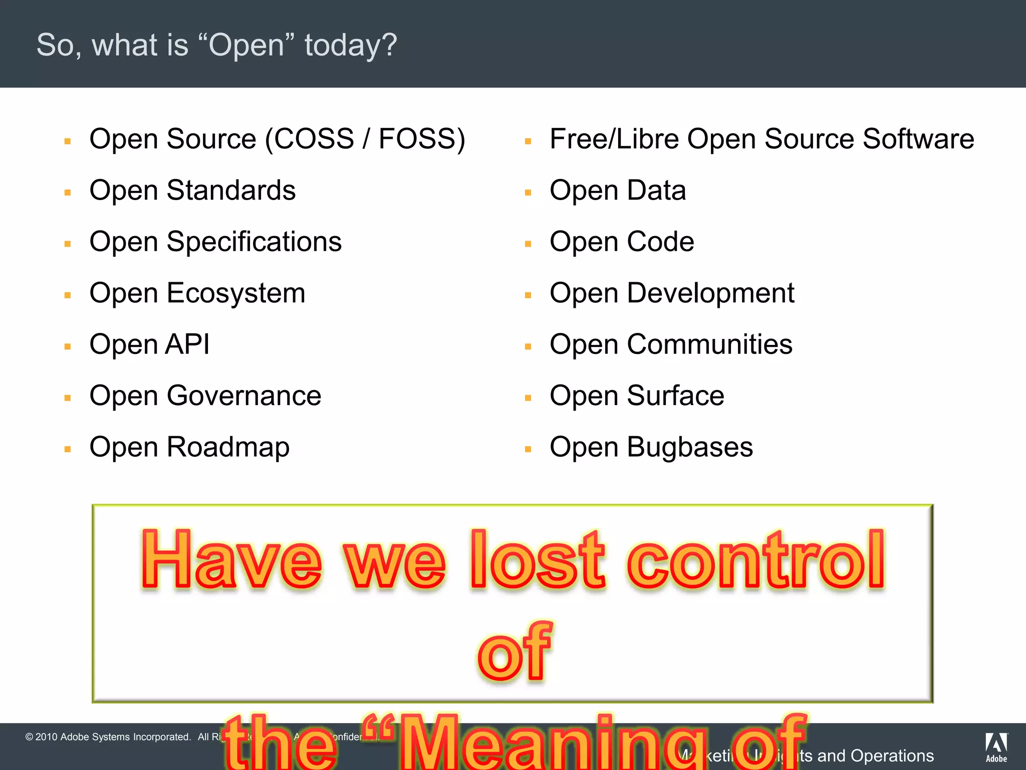 So, what is “Open” today?

            Open Source (COSS / FOSS)                                               Free/Libre Open Source Software
            Open Standards                                                          Open Data
            Open Specifications                                                     Open Code
            Open Ecosystem                                                          Open Development
            Open API                                                                Open Communities
            Open Governance                                                         Open Surface
            Open Roadmap                                                            Open Bugbases




© 2010 Adobe Systems Incorporated. All Rights Reserved. Adobe Confidential.   4
                                                                                               Marketing Insights and Operations
 