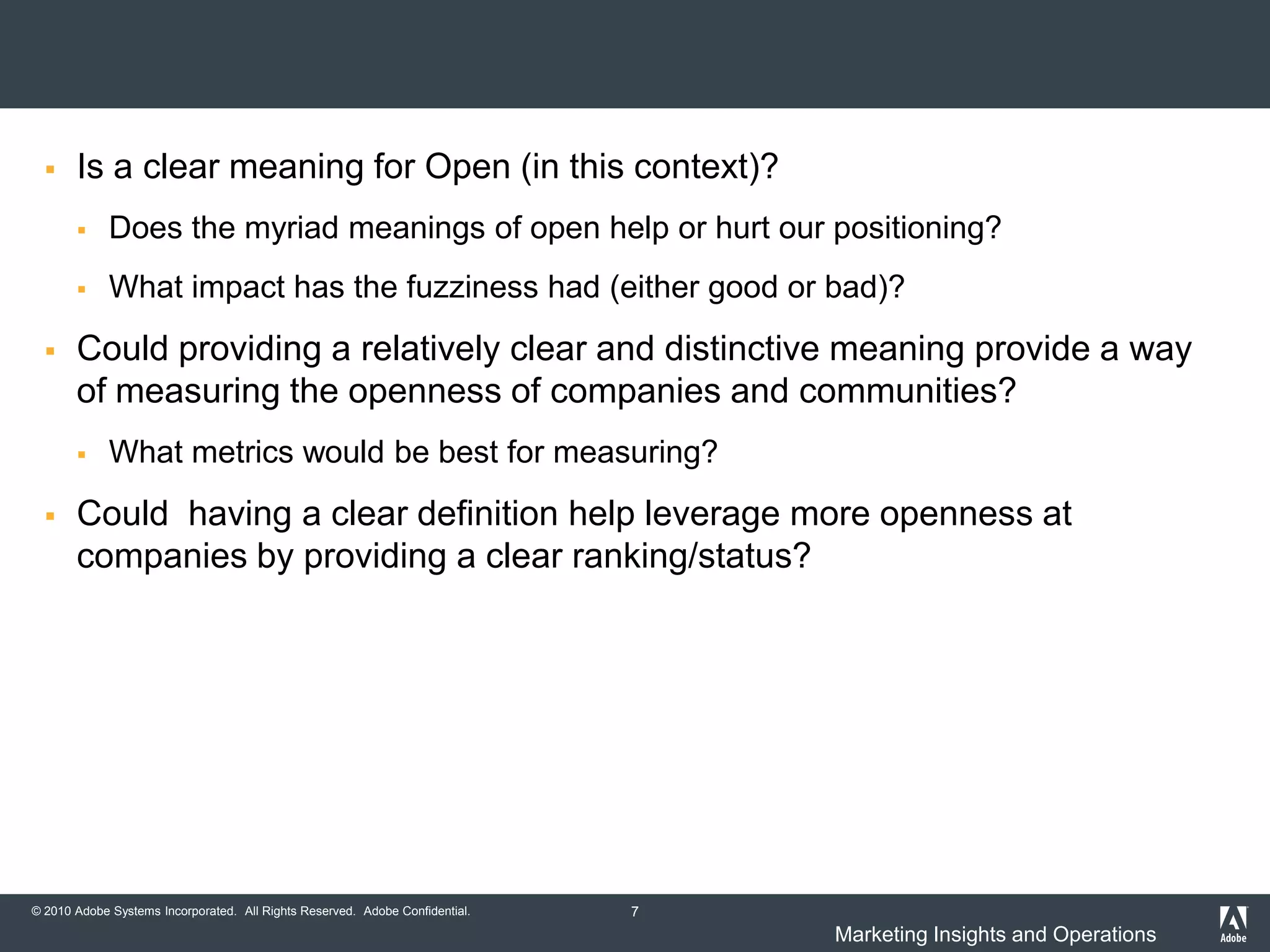     Is a clear meaning for Open (in this context)?
            Does the myriad meanings of open help or hurt our positioning?
            What impact has the fuzziness had (either good or bad)?
      Could providing a relatively clear and distinctive meaning provide a way
       of measuring the openness of companies and communities?
            What metrics would be best for measuring?
      Could having a clear definition help leverage more openness at
       companies by providing a clear ranking/status?




© 2010 Adobe Systems Incorporated. All Rights Reserved. Adobe Confidential.   7
                                                                                  Marketing Insights and Operations
 