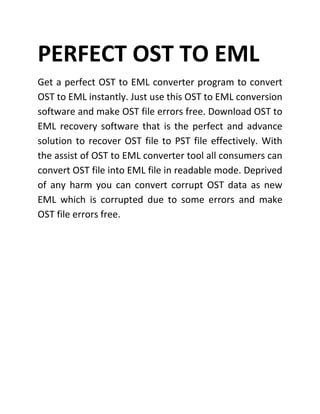 PERFECT OST TO EML
Get a perfect OST to EML converter program to convert
OST to EML instantly. Just use this OST to EML conversion
software and make OST file errors free. Download OST to
EML recovery software that is the perfect and advance
solution to recover OST file to PST file effectively. With
the assist of OST to EML converter tool all consumers can
convert OST file into EML file in readable mode. Deprived
of any harm you can convert corrupt OST data as new
EML which is corrupted due to some errors and make
OST file errors free.
 