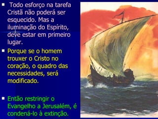   Todo esforço na tarefa Cristã não poderá ser esquecido. Mas a iluminação do Espírito, deve estar em primeiro lugar.   Porque se o homem trouxer o Cristo no coração, o quadro das necessidades, será modificado. Então restringir o Evangelho a Jerusalém, é condená-lo à extinção.  