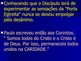 Conhecendo que o Discípulo terá de experimentar as sensações da "Porta Estreita" nunca se deixou empolgar pelo desânimo. Paulo escreveu então aos Corintios.  “ Somos todos do Cristo e o Cristo é de Deus. Por isso, permaneceis todos unidos na CARIDADE.” 