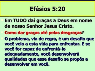 Efésios 5:20 Em TUDO dai graças a Deus em nome de nosso Senhor Jesus Cristo. Como dar graças até pelas desgraças ? O problema, via de regra, é um desafio que você veio a esta vida para enfrentar. E se você for capaz de enfrentá-lo adequadamente, você desenvolverá qualidades que esse desafio se propôs a desenvolver em você. 