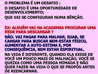 O PROBLEMA É UM DESAFIO ; O DESAFIO É UMA OPORTUNIDADE DE DESENVOLVIMENTO; QUE VAI SE CONFIGURAR NUMA BÊNÇÃO. EX: ALGUÉM VAI NA ACADEMIA PROCURAR UMA REDE PARA DESCANSAR ? NÃO. VAI PAGAR PARA MALHAR, SUAR, SE CANSAR PARA BUSCAR BEM-ESTAR FÍSICO, AUMENTAR A AUTO-ESTIMA E, POR CONSEQUÊNCIA, BEM ESTAR ESPIRITUAL. NA VIDA É DIFERENTE, QUANDO ELA EXIGE DE VOCÊ UM POUCO MAIS DE MALHAÇÃO, VOCÊ SE QUEIXA COMO UMA PESSOA MIMADA E NÃO QUER FAZER NA VIDA O QUE SE PROPÔS ANTES DE REENCARNAR. 