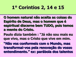 1° Corintios 2, 14 e 15 O homem natural não aceita as coisas do Espírito de Deus, mas o homem que é espiritual discerne bem TUDO, pois temos a mente do Cristo. Paulo dizia também : “Já não sou mais eu que vivo, mas o Cristo que vive em mim. “ Não vos conformeis com o Mundo, mas transformai-vos pela renovação do vosso entendimento.” ex: parábola dos talentos 