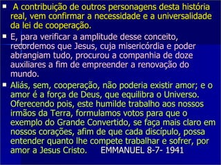 A contribuição de outros personagens desta história real, vem confirmar a necessidade e a universalidade da lei de cooperação. E, para verificar a amplitude desse conceito, recordemos que Jesus, cuja misericórdia e poder abrangiam tudo, procurou a companhia de doze auxiliares a fim de empreender a renovação do mundo. Aliás, sem, cooperação, não poderia existir amor; e o amor é a força de Deus, que equilibra o Universo. Oferecendo pois, este humilde trabalho aos nossos irmãos da Terra, formulamos votos para que o exemplo do Grande Convertido, se faça mais claro em nossos corações, afim de que cada discípulo, possa entender quanto lhe compete trabalhar e sofrer, por amor a Jesus Cristo.  EMMANUEL 8-7- 1941 