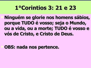 1°Corintios 3: 21 e 23 Ninguém se glorie nos homens sábios, porque TUDO é vosso; seja o Mundo, ou a vida, ou a morte; TUDO é vosso e vós de Cristo, e Cristo de Deus. OBS: nada nos pertence. 