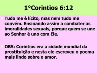 1°Corintios 6:12 Tudo me é lícito, mas nem tudo me convém. Ensinando assim a combater as imoralidades sexuais, porque quem se une ao Senhor é uno com Ele. OBS: Corintios era a cidade mundial da prostituição e nesta ele escreveu o poema mais lindo sobre o amor. 