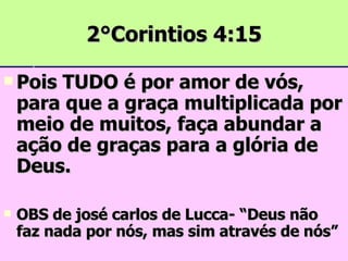 2°Corintios 4:15 Pois TUDO é por amor de vós, para que a graça multiplicada por meio de muitos, faça abundar a ação de graças para a glória de Deus. OBS de josé carlos de Lucca- “Deus não faz nada por nós, mas sim através de nós” 