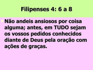 Filipenses 4: 6 a 8 Não andeis ansiosos por coisa alguma; antes, em TUDO sejam os vossos pedidos conhecidos diante de Deus pela oração com ações de graças. 