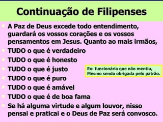 Continuação de Filipenses A Paz de Deus excede todo entendimento, guardará os vossos corações e os vossos pensamentos em Jesus. Quanto ao mais irmãos, TUDO o que é verdadeiro TUDO o que é honesto TUDO o que é justo TUDO o que é puro TUDO o que é amável TUDO o que é de boa fama Se há alguma virtude e algum louvor, nisso pensai e praticai e o Deus de Paz será convosco. Ex: funcionária que não mentiu, Mesmo sendo obrigada pelo patrão. 