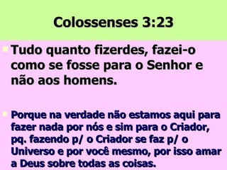Colossenses 3:23 Tudo quanto fizerdes, fazei-o como se fosse para o Senhor e não aos homens. Porque na verdade não estamos aqui para fazer nada por nós e sim para o Criador, pq. fazendo p/ o Criador se faz p/ o Universo e por você mesmo, por isso amar a Deus sobre todas as coisas. 