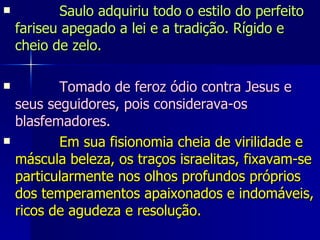             Saulo adquiriu todo o estilo do perfeito fariseu apegado a lei e a tradição. Rígido e cheio de zelo.              Tomado de feroz ódio contra Jesus e seus seguidores, pois considerava-os blasfemadores.             Em sua fisionomia cheia de virilidade e máscula beleza, os traços israelitas, fixavam-se particularmente nos olhos profundos próprios dos temperamentos apaixonados e indomáveis, ricos de agudeza e resolução.  
