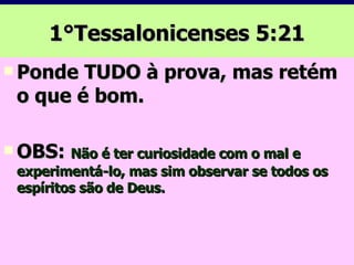 1°Tessalonicenses 5:21 Ponde TUDO à prova, mas retém o que é bom. OBS:  Não é ter curiosidade com o mal e experimentá-lo, mas sim observar se todos os espíritos são de Deus. 