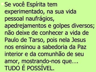 Se você Espírita tem experimentado, na sua vida pessoal naufrágios, apedrejamentos e golpes diversos; não deixe de conhecer a vida de Paulo de Tarso, pois nela Jesus nos ensinou a sabedoria da Paz interior e da comunhão de seu amor, mostrando-nos que…. TUDO É POSSÍVEL. 